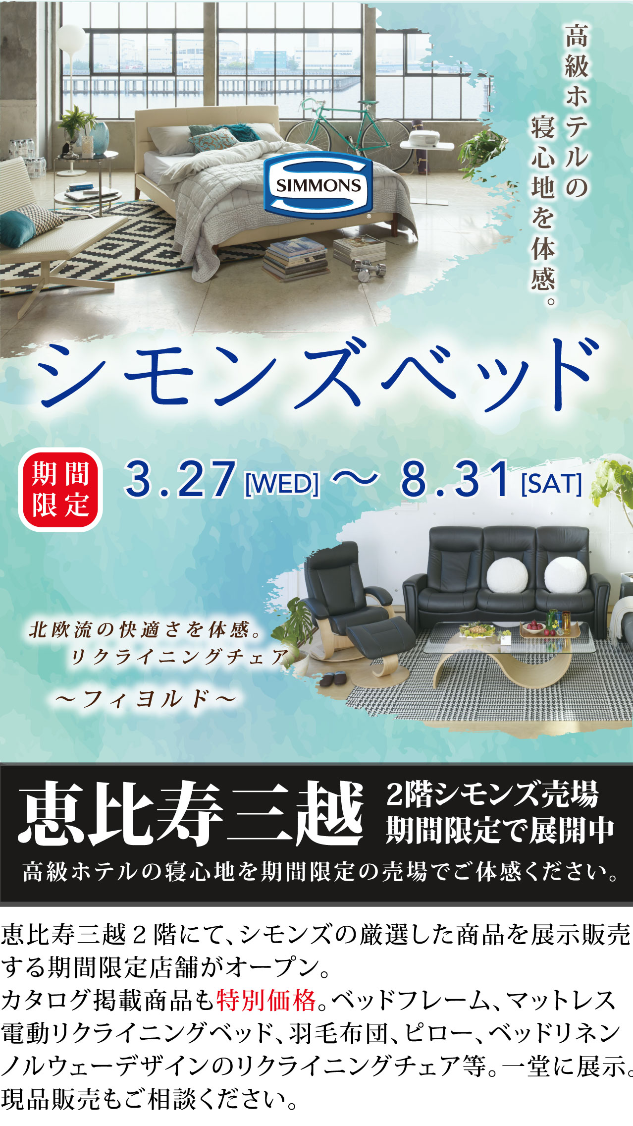 高級ホテルの寝心地を体感。シモンズベッド 期間限定3月27日(水)~8月31日(土)恵比寿三越2階に期間限定でシモンズ売り場を展開中。シモンズの厳選した商品を展示販売する期間限定店舗がオープン。カタログ掲載商品も特別価格。ベッドフレーム、マットレス、電動リクライニングベッド、羽毛布団、ピロー、ベッドリネン、ノルウェーデザインのリクライニングチェア等。一堂に展示。現品販売もご相談ください。