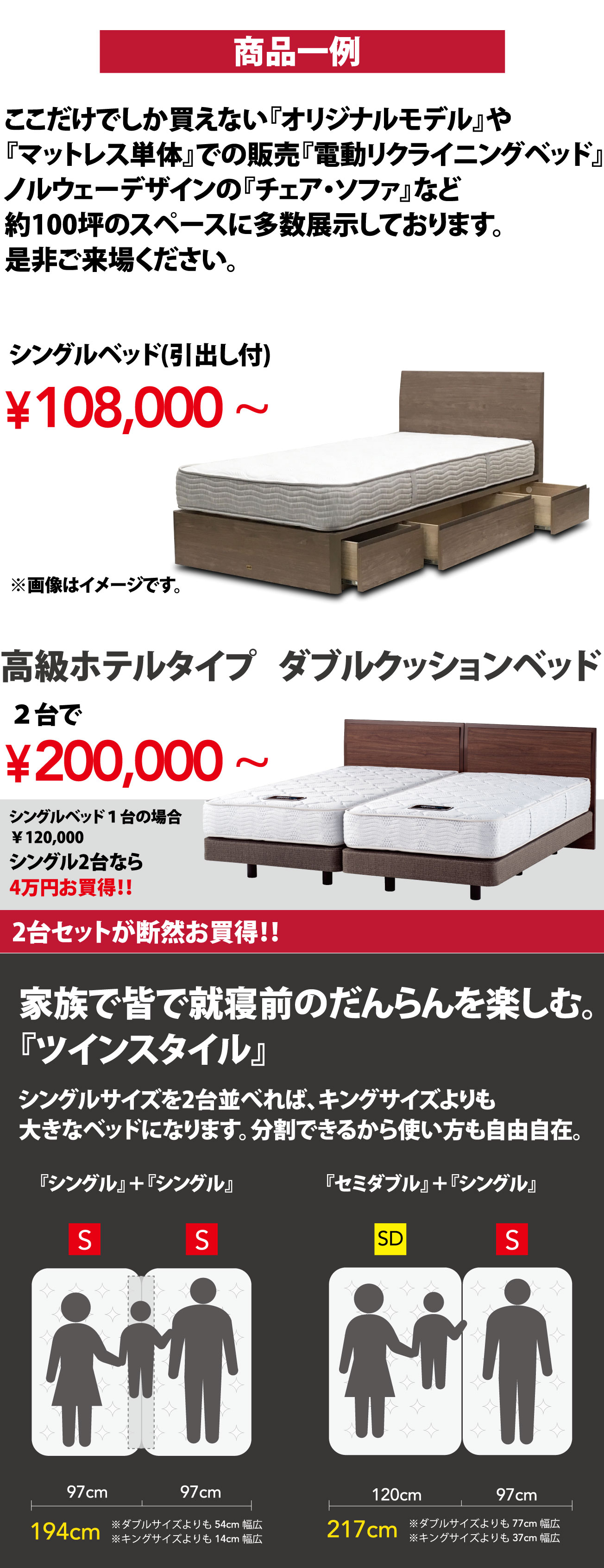 商品一例 ここだけでしか買えない『オリジナルモデル』や『マットレス単体』での販売『電動リクライニングベッド』ノルウェーデザインの『チェア・ソファ』など約100坪のスペースに多数展示しております。是非ご来場ください。シングルベッド(引出し付)¥108,000 ~ 高級ホテルタイプダブルクッションベッド2台で¥200,000 ~