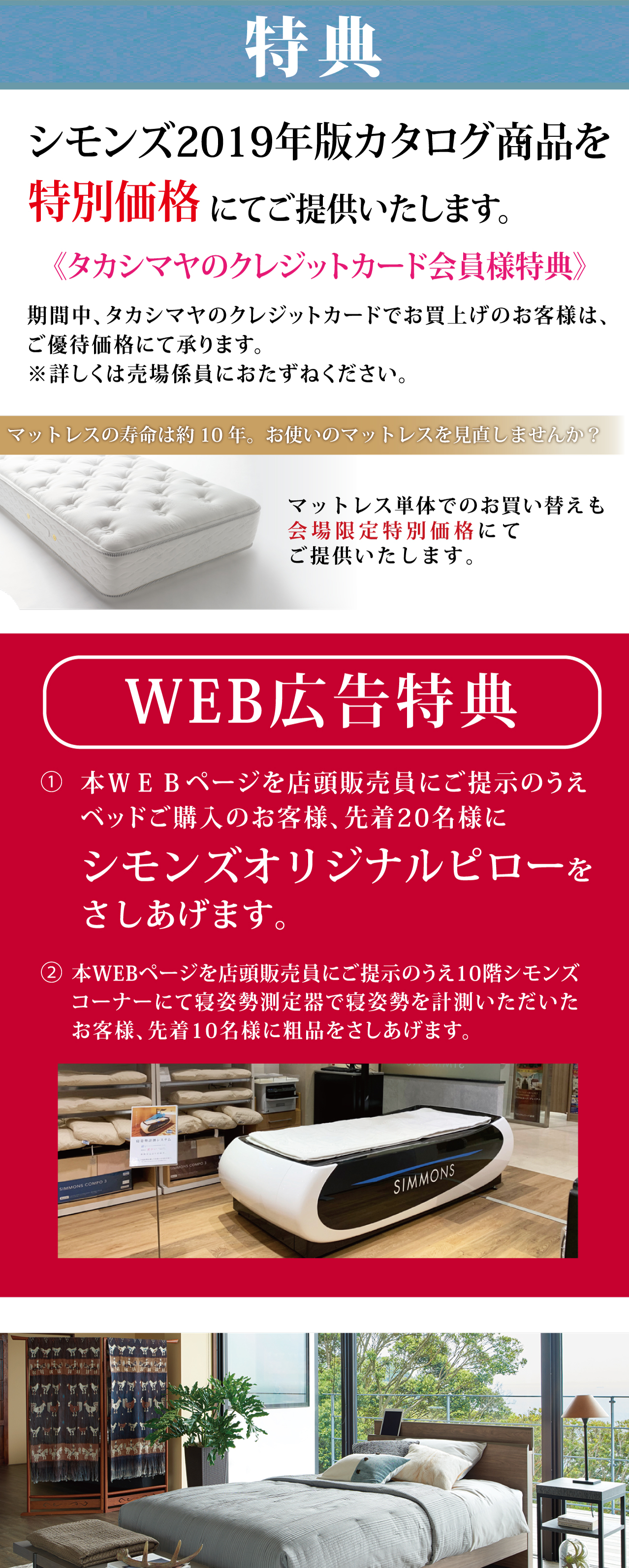 シモンズ2019年版カタログ商品を特別価格にてご提供いたします。《タカシマヤのクレジットカード会員様特典》期間中、タカシマヤのクレジットカードでお買上げのお客様は、ご優待価格にて承ります。※詳しくは売場係員におたずねください。WEB広告特典本WEBページを店頭販売員にご提示のうえベッドご購入のお客様、先着20名様にシモンズオリジナルピローをさしあげます。